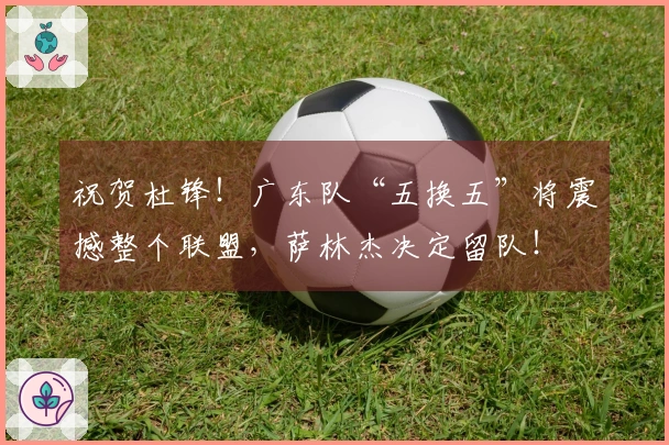 祝贺杜锋！广东队“五换五”将震撼整个联盟，萨林杰决定留队！