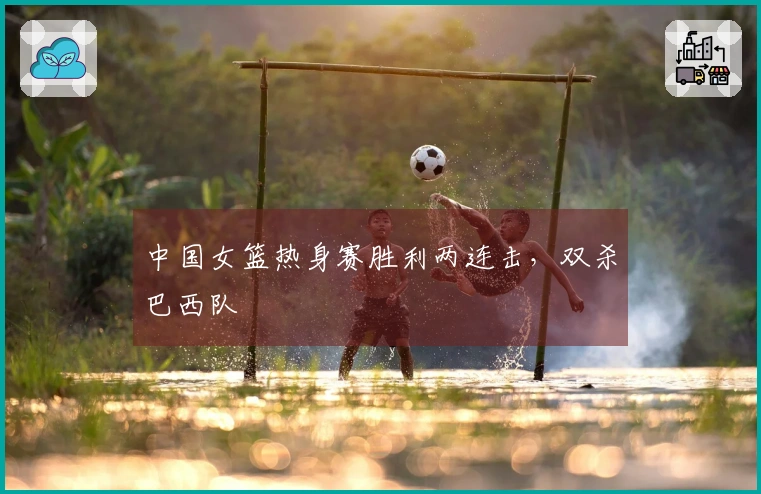 中国女篮热身赛胜利两连击，双杀巴西队