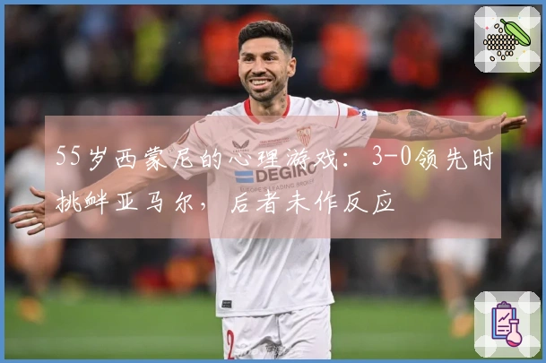 55岁西蒙尼的心理游戏：3-0领先时挑衅亚马尔，后者未作反应