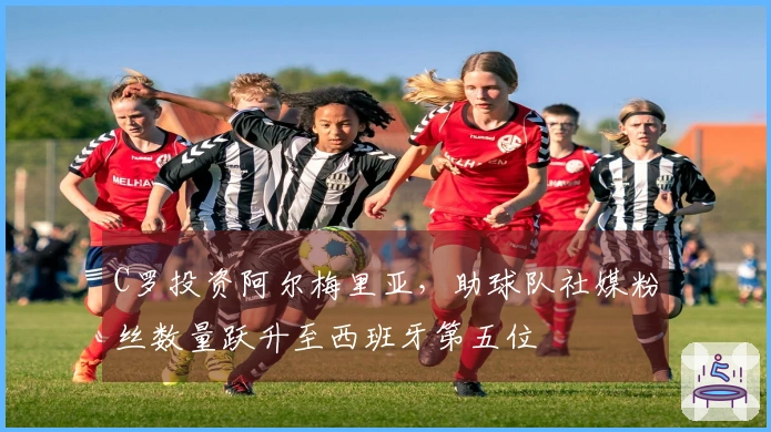 C罗投资阿尔梅里亚，助球队社媒粉丝数量跃升至西班牙第五位