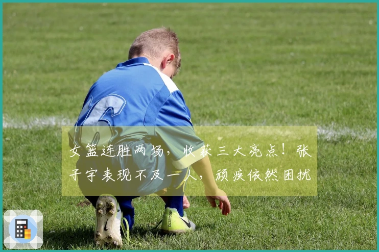 女篮连胜两场，收获三大亮点！张子宇表现不及一人，顽疾依然困扰宫鲁鸣