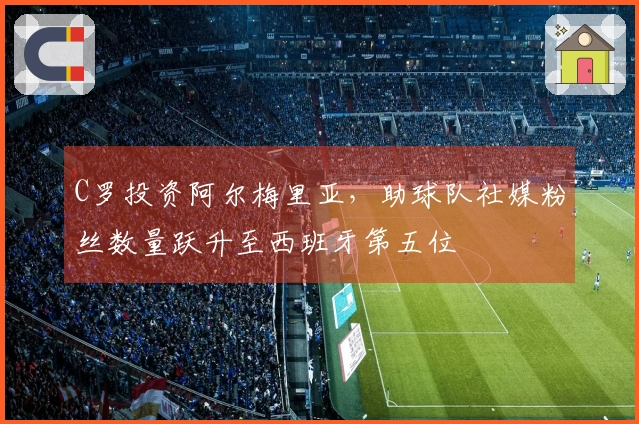 C罗投资阿尔梅里亚，助球队社媒粉丝数量跃升至西班牙第五位