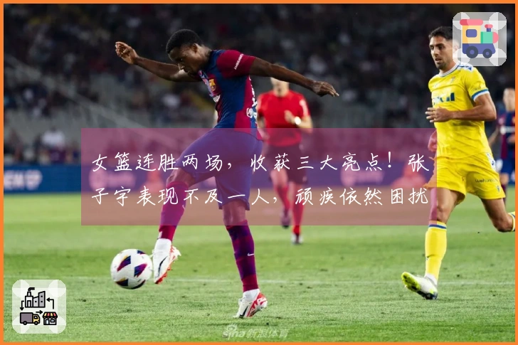 女篮连胜两场，收获三大亮点！张子宇表现不及一人，顽疾依然困扰宫鲁鸣