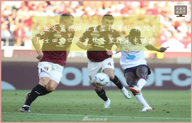 中国女篮控球位置显得薄弱 韩旭李月汝回归四大中锋齐聚迎来幸福挑战