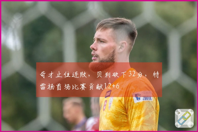 奇才止住连败，贝利砍下32分，特雷杨首场比赛贡献12+6