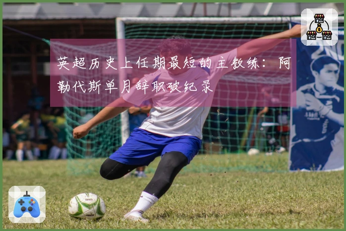 英超历史上任期最短的主教练：阿勒代斯单月辞职破纪录