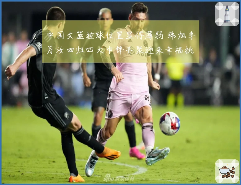 中国女篮控球位置显得薄弱 韩旭李月汝回归四大中锋齐聚迎来幸福挑战
