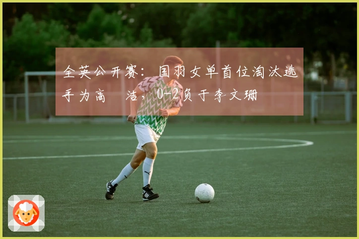 全英公开赛：国羽女单首位淘汰选手为高昉洁，0-2负于李文珊
