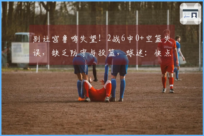 别让宫鲁鸣失望！2战6中0+空篮失误，缺乏防守与投篮，球迷：快点换人