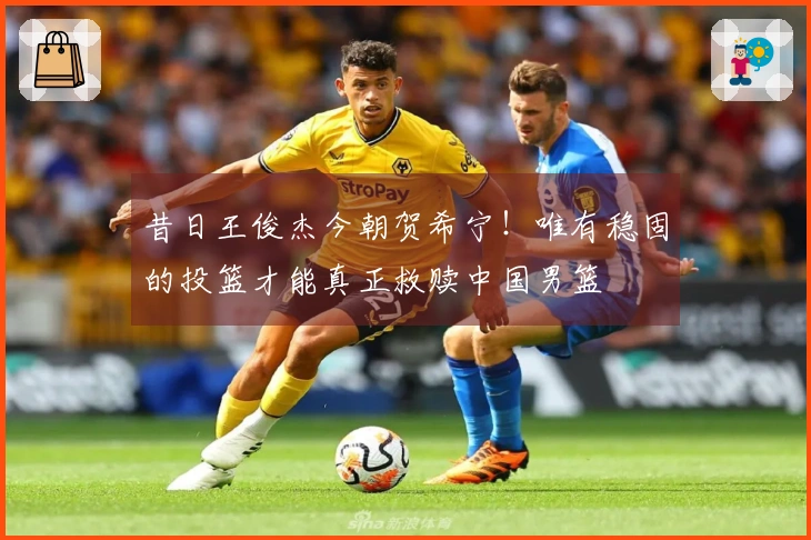 昔日王俊杰今朝贺希宁！唯有稳固的投篮才能真正救赎中国男篮