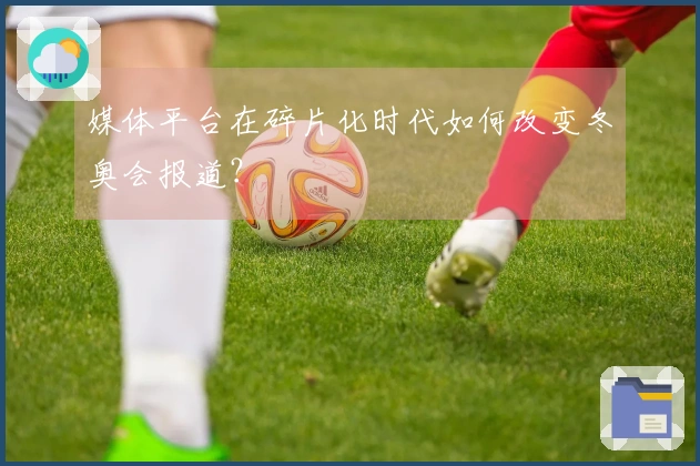 媒体平台在碎片化时代如何改变冬奥会报道？