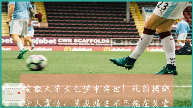 安徽大学女生梦中离世！死因揭晓令人震惊，男友痛苦不已跪在灵堂前