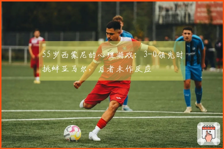 55岁西蒙尼的心理游戏：3-0领先时挑衅亚马尔，后者未作反应