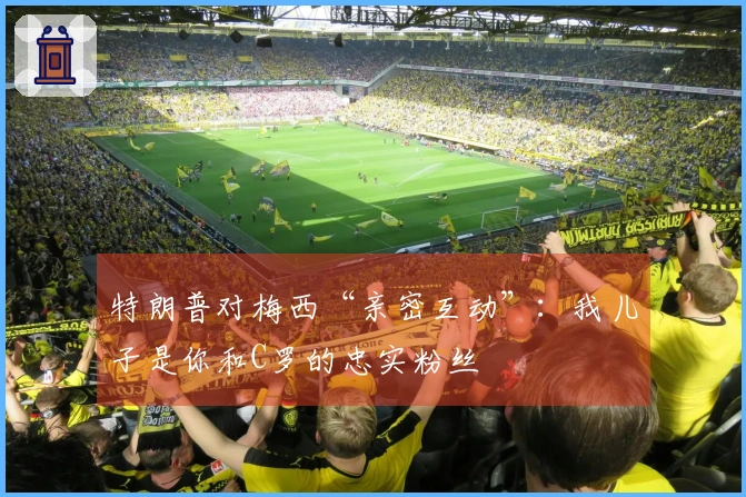 特朗普对梅西“亲密互动”：我儿子是你和C罗的忠实粉丝