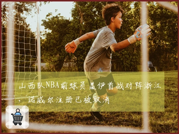 山西队NBA前球员盖伊首战对阵浙江，诺威尔注册已被取消