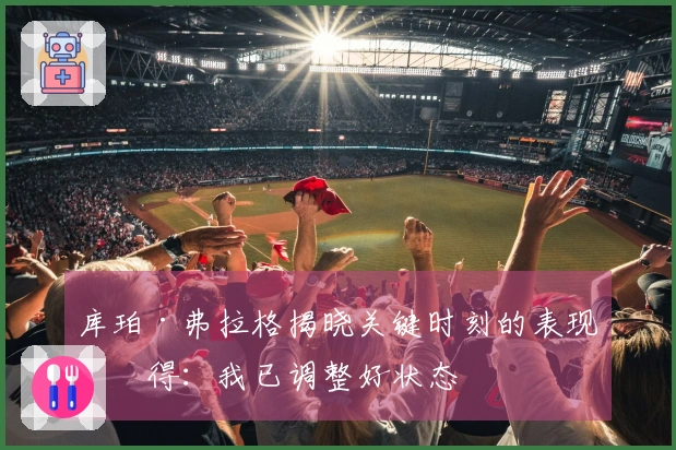 库珀·弗拉格揭晓关键时刻的表现心得：我已调整好状态